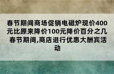 春节期间商场促销电磁炉现价400元比原来降价100元降价百分之几 春节期间,商店进行优惠大酬宾活动